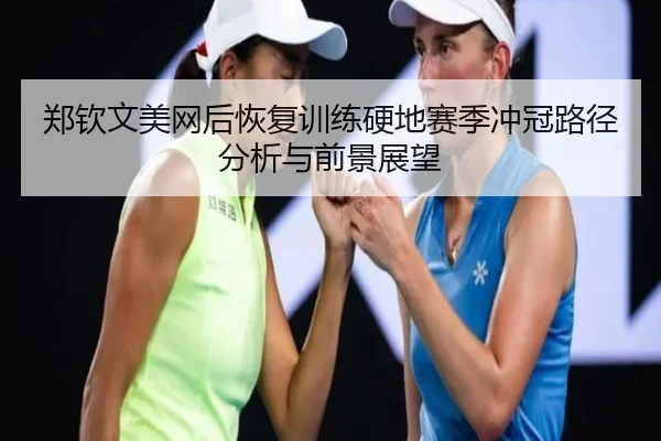 郑钦文美网后恢复训练硬地赛季冲冠路径分析与前景展望