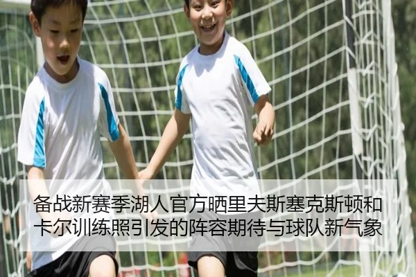 备战新赛季湖人官方晒里夫斯塞克斯顿和卡尔训练照引发的阵容期待与球队新气象